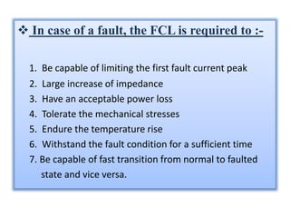 TYPES OF FCL :-
• Depending upon the method used to increase
the series impedance, the current limiters can
be broadly cla...