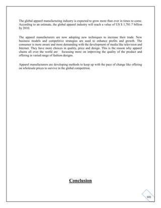 101
The global apparel manufacturing industry is expected to grow more than ever in times to come.
According to an estimate, the global apparel industry will reach a value of US $ 1,781.7 billion
by 2010.
The apparel manufacturers are now adopting new techniques to increase their trade. New
business models and competitive strategies are used to enhance profits and growth. The
consumer is more aware and more demanding with the development of media like television and
Internet. They have more choices in quality, price and design. This is the reason why apparel
chains all over the world are focussing more on improving the quality of the product and
offering in varied range of fashion designs.
Apparel manufacturers are developing methods to keep up with the pace of change like offering
on wholesale prices to survive in the global competition.
Conclusion
 