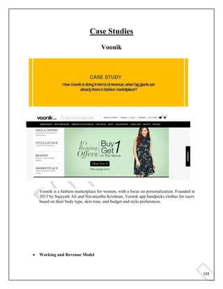 103
Case Studies
Voonik
Voonik is a fashion marketplace for women, with a focus on personalization. Founded in
2013 by Sujayath Ali and Navaneetha Krishnan, Voonik app handpicks clothes for users
based on their body type, skin tone, and budget and style preferences.
• Working and Revenue Model
 