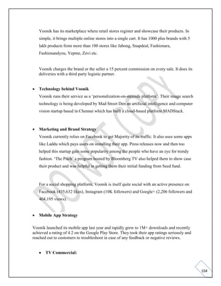 104
Voonik has its marketplace where retail stores register and showcase their products. In
simple, it brings multiple online stores into a single cart. It has 1000 plus brands with 5
lakh products from more than 100 stores like Jabong, Snapdeal, Fashionara,
Fashionandyou, Yepme, Zovi etc.
Voonik charges the brand or the seller a 15 percent commission on every sale. It does its
deliveries with a third party logistic partner.
• Technology behind Voonik
Voonik runs their service as a ‘personalization-on-steroids platform’. Their image search
technology is being developed by Mad Street Den an artificial intelligence and computer
vision startup based in Chennai which has built a cloud-based platform MADStack.
• Marketing and Brand Strategy
Voonik currently relies on Facebook to get Majority of its traffic. It also uses some apps
like Laddu which pays users on installing their app. Press releases now and then too
helped this startup gain some popularity among the people who have an eye for trendy
fashion. ‘The Pitch’ a program hosted by Bloomberg TV also helped them to show case
their product and was helpful in getting them their initial funding from Seed fund.
For a social shopping platform, Voonik is itself quite social with an active presence on
Facebook (435,632 likes), Instagram (10K followers) and Google+ (2,206 followers and
404,195 views).
• Mobile App Strategy
Voonik launched its mobile app last year and rapidly grew to 1M+ downloads and recently
achieved a rating of 4.2 on the Google Play Store. They took their app ratings seriously and
reached out to customers to troubleshoot in case of any feedback or negative reviews.
• TV Commercial:
 