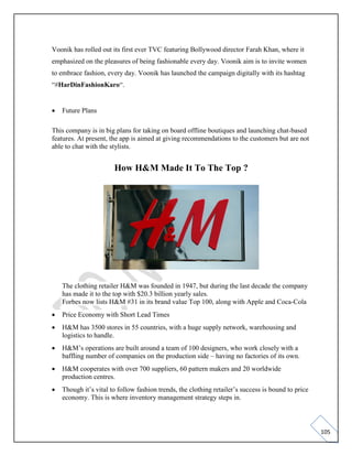 105
Voonik has rolled out its first ever TVC featuring Bollywood director Farah Khan, where it
emphasized on the pleasures of being fashionable every day. Voonik aim is to invite women
to embrace fashion, every day. Voonik has launched the campaign digitally with its hashtag
“#HarDinFashionKaro“.
• Future Plans
This company is in big plans for taking on board offline boutiques and launching chat-based
features. At present, the app is aimed at giving recommendations to the customers but are not
able to chat with the stylists.
How H&M Made It To The Top ?
The clothing retailer H&M was founded in 1947, but during the last decade the company
has made it to the top with $20.3 billion yearly sales.
Forbes now lists H&M #31 in its brand value Top 100, along with Apple and Coca-Cola
• Price Economy with Short Lead Times
• H&M has 3500 stores in 55 countries, with a huge supply network, warehousing and
logistics to handle.
• H&M’s operations are built around a team of 100 designers, who work closely with a
baffling number of companies on the production side – having no factories of its own.
• H&M cooperates with over 700 suppliers, 60 pattern makers and 20 worldwide
production centres.
• Though it’s vital to follow fashion trends, the clothing retailer’s success is bound to price
economy. This is where inventory management strategy steps in.
 