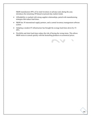 106
H&M manufactures 80% of its retail inventory in advance and, during the year,
introduces the remaining 20%based on present-day market trends.
• Affordability is reached with strong supplier relationships, paired with manufacturing
strategies that reduce lead times.
• H&M has 30 international supply partners, and a central inventory management software
system.
• Adopting a modern IT infrastructure has brought the average lead times down by 15-
20%.
• Flexibility and short lead times reduce the risk of buying the wrong items. This allows
H&M stores to restock quickly with the bestselling products at economical prices.
 