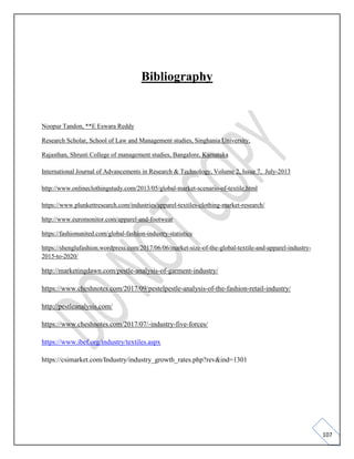 107
Bibliography
Noopur Tandon, **E Eswara Reddy
Research Scholar, School of Law and Management studies, Singhania University,
Rajasthan, Shrusti College of management studies, Bangalore, Karnataka
International Journal of Advancements in Research & Technology, Volume 2, Issue 7, July-2013
http://www.onlineclothingstudy.com/2013/05/global-market-scenario-of-textile.html
https://www.plunkettresearch.com/industries/apparel-textiles-clothing-market-research/
http://www.euromonitor.com/apparel-and-footwear
https://fashionunited.com/global-fashion-industry-statistics
https://shenglufashion.wordpress.com/2017/06/06/market-size-of-the-global-textile-and-apparel-industry-
2015-to-2020/
http://marketingdawn.com/pestle-analysis-of-garment-industry/
https://www.cheshnotes.com/2017/09/pestelpestle-analysis-of-the-fashion-retail-industry/
http://pestleanalysis.com/
https://www.cheshnotes.com/2017/07/-industry-five-forces/
https://www.ibef.org/industry/textiles.aspx
https://csimarket.com/Industry/industry_growth_rates.php?rev&ind=1301
 