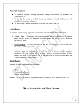 11
Research objectives
• To enhance concepts learning experience through involvement in industrial and
commercial field.
• To develop the ability to evaluate issues and situation critically and propose well
considered options and solutions.
• To develop and enhance professional awareness and analytical skills.
Methodology
As we were not conducting any survey, our research is mainly based on secondary data.
1. Primary Data - Primary data is information that we collect specifically for the purpose
of our research project. An advantage of primary data is that it is specifically tailored to
our research needs.
2. Secondary Data - Secondary data refers to data that was collected by someone other than
the user and is already available.
Secondary data was collected by us with the help of internet, articles, company
brochures, PDFs, etc. with the help of secondary data, we were able to find out different
aspects and needs of our research like we learned about the products and services and
features provided by the companies.
Data Collection
We used different tools for data collection like
- Articles
- PDFs
- Company Brochures
- Google Search Engine
With the help of the above tools, we gathered all the information about our research and data.
Market Segmentation: Men’s Wear Segment
 