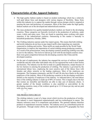 23
Characteristics of the Apparel Industry
• The high quality fashion market is based on modern technology which has a relatively
well paid labour force and designers with various degrees of flexibility. Many firms
within this industry try to capture the market through various designs which is targeted at
meeting the taste and preference of consumers. Most of the firms under the high quality
fashion markets are in the developed and industrialized countries.
• The mass production low-quality/standard products markets are found in the developing
countries. These categories are basically involved in the production of uniforms, under
wears, t-shirts and many more. They are found in exporting zones working with major
importers if the industrialized countries. Outsourcing in this market is basically to
household productions, (Nordas, 2004).
• The Clothing industries operate under free import quotas. This means that both clothing
and textile industries do not have to pay import tariffs when importing raw materials
connected to clothing and textiles. These tariffs are made possible by the World Trade
Organisation, to improve the importation of varied clothing among producing countries.
As a result of the protectionism, many developing countries producing clothing were able
to survive the industry. This however did not go well with the developed countries since
there were great competition between the developing countries like China and the
developed countries.
• On the part of employment, the industry has engaged the services of millions of people
worldwide and also with other individuals who are not registered but work in their homes
and factories. The industry was the first to trade on a global dimension, simply because of
the low barriers in entering the production of clothing. The industry is governed by the
international labour laws, employing the most sensitive part of the labour force with
females and ethnic minority as the leading employees. Most of the employees are
immigrants. The European community, and the US and UK also have blacks as the major
employees of the industry. Most of the producing countries in the developing world have
females as the majority of employees in the industry. As indicated above, the total labour
force of the clothing industry is made up of 80% of women. This is largely due to the fact
that women are immobile and therefore are able to take care of domestic chores. A
greater number of the female workforce is also unskilled or semi-skilled. In the
developing countries, many of the workers spend up to 12-14 hours per day and are paid
with very low wages.
THE PRODUCTION CIRCUIT
The clothing industry is part of a large circuit which involves the production of textiles.
The industry is more fragmented organisationally and less technological in nature. The
industry outsource most of it components and products. The garment industry therefore
produces to unpredicted consumer markets. The industry serves as a distribution point for
all garments. Through retailer efforts, the organisation &acirc;€™s geography has been
 