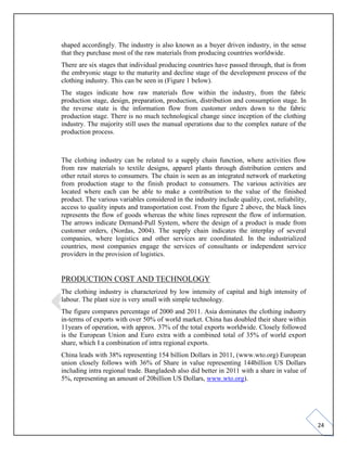 24
shaped accordingly. The industry is also known as a buyer driven industry, in the sense
that they purchase most of the raw materials from producing countries worldwide.
There are six stages that individual producing countries have passed through, that is from
the embryonic stage to the maturity and decline stage of the development process of the
clothing industry. This can be seen in (Figure 1 below).
The stages indicate how raw materials flow within the industry, from the fabric
production stage, design, preparation, production, distribution and consumption stage. In
the reverse state is the information flow from customer orders down to the fabric
production stage. There is no much technological change since inception of the clothing
industry. The majority still uses the manual operations due to the complex nature of the
production process.
The clothing industry can be related to a supply chain function, where activities flow
from raw materials to textile designs, apparel plants through distribution centers and
other retail stores to consumers. The chain is seen as an integrated network of marketing
from production stage to the finish product to consumers. The various activities are
located where each can be able to make a contribution to the value of the finished
product. The various variables considered in the industry include quality, cost, reliability,
access to quality inputs and transportation cost. From the figure 2 above, the black lines
represents the flow of goods whereas the white lines represent the flow of information.
The arrows indicate Demand-Pull System, where the design of a product is made from
customer orders, (Nordas, 2004). The supply chain indicates the interplay of several
companies, where logistics and other services are coordinated. In the industrialized
countries, most companies engage the services of consultants or independent service
providers in the provision of logistics.
PRODUCTION COST AND TECHNOLOGY
The clothing industry is characterized by low intensity of capital and high intensity of
labour. The plant size is very small with simple technology.
The figure compares percentage of 2000 and 2011. Asia dominates the clothing industry
in-terms of exports with over 50% of world market. China has doubled their share within
11years of operation, with approx. 37% of the total exports worldwide. Closely followed
is the European Union and Euro extra with a combined total of 35% of world export
share, which I a combination of intra regional exports.
China leads with 38% representing 154 billion Dollars in 2011, (www.wto.org) European
union closely follows with 36% of Share in value representing 144billion US Dollars
including intra regional trade. Bangladesh also did better in 2011 with a share in value of
5%, representing an amount of 20billion US Dollars, www.wto.org).
 