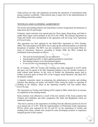 26
Trade policies are rules and regulations governing the operations of international trade
among countries worldwide. Trade policies play a major role in the industrialization of
the clothing and textiles market.
TEXTILES AND CLOTHING AGREEMENT
The textiles and clothing industry has long history in-terms of agreement for protection in
trade across the US and Europe.
Voluntary export restraints were agreed upon by China, Japan, Hong Kong, and India to
enable them export cotton products to the US in the 1950s. The General Agreement on
Trade and Tariffs were incorporated in the agreement with the Long Term Agreement
(LTA) on Cotton.
This agreement was later replaced by the Multi-Fibre Agreement in 1974, (Nordas,
2004). The main purpose of the MFA was to open up the restricted markets so to limit the
disruptions of markets. The MFA was also extended to cover all man-made fibres in-
terms of restrictions. However, according to Nordas 2004, the MFA violated the
multilateral system principles as follows:
• The most favoured principle was not adhered to
• Instead applying tariffs, it rather applied quantitative restrictions
• Developing countries were discriminated against
• It was not also very transparent for easy understanding
By 1st January, 2005, the Textiles and Clothing were fully integrated in GATT which
also gave way for quotas to be fully integrated making it easy for member countries to
trade without trade barriers. In the views of Nordas, the eliminating quotas lead to
welfare economic gains of about 42% of the Uruguay round liberation, and about 65%
for dynamic models.
A tripartite committee report on promoting fair globalization in textiles and clothing
indicates that phasing out quotas will benefit China, being the leader in exporting of
clothing in the industry, where as the importing countries will lose market share,
(www.ilo.org) .
The Agreement on Textiles and Clothing (ATC) ended in 2004, which led to an increase
in competition in the clothing market.
Some countries were affected as a result of the new entrants of the Asian countries like
Vietnam and Cambodia, and other competitors like India and Bangladesh which are
traditional exporters.
This led to a decline in the importation of clothing from the affected countries by the US
at an annual rate of 13.4%. With the implementation of Preferential Trade Agreements
(PTAs) which were imposed by the US and EU on the importation of textiles and
clothing from China, inroads were created for some developing countries to experience
marginal growth in their exports.
 