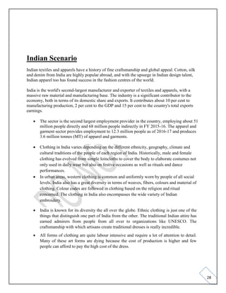 28
Indian Scenario
Indian textiles and apparels have a history of fine craftsmanship and global appeal. Cotton, silk
and denim from India are highly popular abroad, and with the upsurge in Indian design talent,
Indian apparel too has found success in the fashion centres of the world.
India is the world's second-largest manufacturer and exporter of textiles and apparels, with a
massive raw material and manufacturing base. The industry is a significant contributor to the
economy, both in terms of its domestic share and exports. It contributes about 10 per cent to
manufacturing production, 2 per cent to the GDP and 15 per cent to the country's total exports
earnings.
• The sector is the second largest employment provider in the country, employing about 51
million people directly and 68 million people indirectly in FY 2015-16. The apparel and
garment sector provides employment to 12.3 million people as of 2016-17 and produces
3.6 million tonnes (MT) of apparel and garments.
• Clothing in India varies depending on the different ethnicity, geography, climate and
cultural traditions of the people of each region of India. Historically, male and female
clothing has evolved from simple loincloths to cover the body to elaborate costumes not
only used in daily wear but also on festive occasions as well as rituals and dance
performances.
• In urban areas, western clothing is common and uniformly worn by people of all social
levels. India also has a great diversity in terms of weaves, fibers, colours and material of
clothing. Colour codes are followed in clothing based on the religion and ritual
concerned. The clothing in India also encompasses the wide variety of Indian
embroidery.
• India is known for its diversity the all over the globe. Ethnic clothing is just one of the
things that distinguish one part of India from the other. The traditional Indian attire has
earned admirers from people from all over to organizations like UNESCO. The
craftsmanship with which artisans create traditional dresses is really incredible.
• All forms of clothing are quite labour intensive and require a lot of attention to detail.
Many of these art forms are dying because the cost of production is higher and few
people can afford to pay the high cost of the dress.
 
