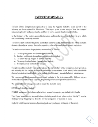 3
EXECUTIVE SIMMARY
The aim of this comprehensive project is to study the Apparel Industry. Every aspect of the
Industry has been covered in this report. This report gives a wide view of how the Apparel
Industry is globally and domestically, and how it works around the globe and in India.
In the first part of the project, general information and introduction of the Industry is give which
was collected by secondary sources.
The second part contains the global and Indian scenario of the Apparel Industry, which includes
the type of products, market share of companies, value of apparel global apparel market etc.
The various elements of the project are summarised as follows:
a. To study the global and Indian apparel market
b. Product profile and demand determination of the industry
c. To know the key players of apparel industry
d. To study the distribution channel of the industry
e. Company study and industry analysis
Top players of the industry were collected and the market share of the companies, their growth in
the industry and the current scenario is mentioned in the report. After which, how distribution
channel works in apparel industry was studied, in which every aspect of channel was covered.
We came across Key issues and current trends included in the strategies used by different players
in the industry and how they segment, target and position their product is mentioned.
We also used many strategic modals to study this Industry like :
SWOT analysis of the industry
PESTLE analysis of the industry after which, apparel companies are studied individually.
Five Force Model in the Apparel industry is being studied and other models like BCG matrix,
strategic Group Mapping was done for few top companies of Industry in India.
Ended it with Financial analysis, future outlook and conclusion at the end of the report.
 