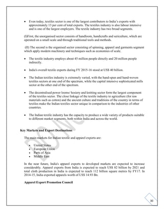 30
• Even today, textiles sector is one of the largest contributors to India’s exports with
approximately 13 per cent of total exports. The textiles industry is also labour intensive
and is one of the largest employers. The textile industry has two broad segments.
(I)First, the unorganised sector consists of handloom, handicrafts and sericulture, which are
operated on a small scale and through traditional tools and methods.
(II) The second is the organised sector consisting of spinning, apparel and garments segment
which apply modern machinery and techniques such as economies of scale.
• The textile industry employs about 45 million people directly and 20 million people
indirectly.
• India's overall textile exports during FY 2015-16 stood at US$ 40 billion.
• The Indian textiles industry is extremely varied, with the hand-spun and hand-woven
textiles sectors at one end of the spectrum, while the capital intensive sophisticated mills
sector at the other end of the spectrum.
• The decentralised power looms/ hosiery and knitting sector form the largest component
of the textiles sector. The close linkage of the textile industry to agriculture (for raw
materials such as cotton) and the ancient culture and traditions of the country in terms of
textiles make the Indian textiles sector unique in comparison to the industries of other
countries.
• The Indian textile industry has the capacity to produce a wide variety of products suitable
to different market segments, both within India and across the world.
Key Markets and Export Destinations
The main markets for Indian textile and apparel exports are:
• United States
• European Union
• Parts of Asia
• Middle East
In the near future, India's apparel exports to developed markets are expected to increase
considerably. Apparel exports from India is expected to reach US$ 82 billion by 2021 and
total cloth production in India is expected to reach 112 billion square metres by FY17. In
2014-15, India exported apparels worth of US$ 14.93 Bn.
Apparel Export Promotion Council
 