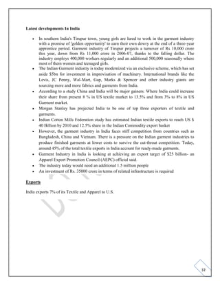 32
Latest developments In India
• In southern India's Tirupur town, young girls are lured to work in the garment industry
with a promise of 'golden opportunity' to earn their own dowry at the end of a three-year
apprentice period. Garment industry of Tirupur projects a turnover of Rs 10,000 crore
this year, down from Rs 11,000 crore in 2006-07, thanks to the falling dollar. The
industry employs 400,000 workers regularly and an additional 500,000 seasonally where
most of them women and teenaged girls.
• The Indian Garment industry is today modernized via an exclusive scheme, which has set
aside $5bn for investment in improvisation of machinery. International brands like the
Levis, JC Penny, Wal-Mart, Gap, Marks & Spencer and other industry giants are
sourcing more and more fabrics and garments from India.
• According to a study China and India will be major gainers. Where India could increase
their share from present 8 % in US textile market to 13.5% and from 3% to 8% in US
Garment market.
• Morgan Stanley has projected India to be one of top three exporters of textile and
garments.
• Indian Cotton Mills Federation study has estimated Indian textile exports to reach US $
40 Billion by 2010 and 12.5% share in the Indian Commodity export basket
• However, the garment industry in India faces stiff competition from countries such as
Bangladesh, China and Vietnam. There is a pressure on the Indian garment industries to
produce finished garments at lower costs to survive the cut-throat competition. Today,
around 45% of the total textile exports in India account for ready-made garments.
• Garment Industry in India is looking at achieving an export target of $25 billion- an
Apparel Export Promotion Council (AEPC) official said.
• The industry today would need an additional 1.5 million people
• An investment of Rs. 35000 crore in terms of related infrastructure is required
Exports
India exports 7% of its Textile and Apparel to U.S.
 