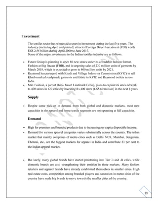 39
Investment
The textiles sector has witnessed a spurt in investment during the last five years. The
industry (including dyed and printed) attracted Foreign Direct Investment (FDI) worth
US$ 2.55 billion during April 2000 to June 2017.
Some of the major investments in the Indian textiles industry are as follows:
• Future Group is planning to open 80 new stores under its affordable fashion format,
Fashion at Big Bazaar (FBB), and is targeting sales of 230 million units of garments by
March 2018, which is expected to grow to 800 million units by 2021.
• Raymond has partnered with Khadi and Village Industries Commission (KVIC) to sell
Khadi-marked readymade garments and fabric in KVIC and Raymond outlets across
India.
• Max Fashion, a part of Dubai based Landmark Group, plans to expand its sales network
to 400 stores in 120 cities by investing Rs 400 crore (US$ 60 million) in the next 4 years.
Supply
• Despite some pick-up in demand from both global and domestic markets, most new
capacities in the apparel and home textile segments are not operating at full capacities.
Demand
• High for premium and branded products due to increasing per capita disposable income.
• Demand for various apparel categories varies substantially across the country. The urban
market that mainly comprises of metro cities such as Delhi/ NCR, Mumbai, Bengaluru,
Chennai, etc., are the biggest markets for apparel in India and contribute 23 per cent to
the Indian apparel market.
• But lately, many global brands have started penetrating into Tier -I and -II cities, while
domestic brands are also strengthening their position in these markets. Many fashion
retailers and apparel brands have already established themselves in smaller cities. High
real estate costs, competition among branded players and saturation in metro cities of the
country have made big brands to move towards the smaller cities of the country.
 