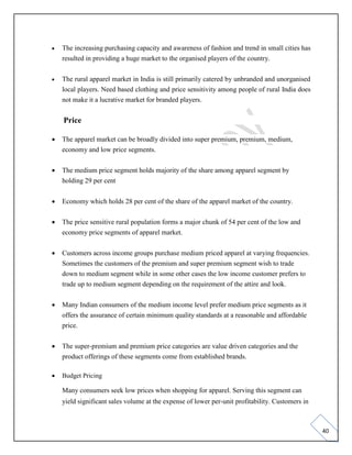 40
• The increasing purchasing capacity and awareness of fashion and trend in small cities has
resulted in providing a huge market to the organised players of the country.
• The rural apparel market in India is still primarily catered by unbranded and unorganised
local players. Need based clothing and price sensitivity among people of rural India does
not make it a lucrative market for branded players.
Price
• The apparel market can be broadly divided into super premium, premium, medium,
economy and low price segments.
• The medium price segment holds majority of the share among apparel segment by
holding 29 per cent
• Economy which holds 28 per cent of the share of the apparel market of the country.
• The price sensitive rural population forms a major chunk of 54 per cent of the low and
economy price segments of apparel market.
• Customers across income groups purchase medium priced apparel at varying frequencies.
Sometimes the customers of the premium and super premium segment wish to trade
down to medium segment while in some other cases the low income customer prefers to
trade up to medium segment depending on the requirement of the attire and look.
• Many Indian consumers of the medium income level prefer medium price segments as it
offers the assurance of certain minimum quality standards at a reasonable and affordable
price.
• The super-premium and premium price categories are value driven categories and the
product offerings of these segments come from established brands.
• Budget Pricing
Many consumers seek low prices when shopping for apparel. Serving this segment can
yield significant sales volume at the expense of lower per-unit profitability. Customers in
 