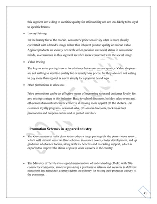 41
this segment are willing to sacrifice quality for affordability and are less likely to be loyal
to specific brands.
• Luxury Pricing
In the luxury tier of the market, consumers' price sensitivity often is more closely
correlated with a brand's image rather than inherent product quality or market value.
Apparel products are closely tied with self-expression and social status in consumers'
minds, so consumers in this segment are often more concerned with the social image.
• Value Pricing
The key to value pricing is to strike a balance between cost and quality. Value shoppers
are not willing to sacrifice quality for extremely low prices, but they also are not willing
to pay more than apparel is worth simply for a popular brand logo.
• Price promotions as sales tool
Price promotions can be an effective means of increasing sales and customer loyalty for
any pricing strategy in this industry. Back-to-school discounts, holiday sales events and
off-season discounts all can be effective at moving more apparel off the shelves. Use
customer loyalty programs, seasonal sales, off-season discounts, back-to-school
promotions and coupons online and in printed circulars.
Promotion Schemes in Apparel Industry
• The Government of India plans to introduce a mega package for the power loom sector,
which will include social welfare schemes, insurance cover, cluster development, and up
gradation of obsolete looms, along with tax benefits and marketing support, which is
expected to improve the status of power loom weavers in the country.
• The Ministry of Textiles has signed memorandum of understanding (MoU) with 20 e-
commerce companies, aimed at providing a platform to artisans and weavers in different
handloom and handicraft clusters across the country for selling their products directly to
the consumer.
 