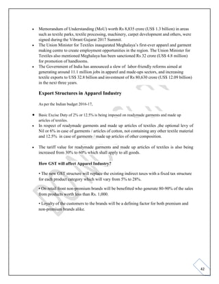 42
• Memorandum of Understanding (MoU) worth Rs 8,835 crore (US$ 1.3 billion) in areas
such as textile parks, textile processing, machinery, carpet development and others, were
signed during the Vibrant Gujarat 2017 Summit.
• The Union Minister for Textiles inaugurated Meghalaya’s first-ever apparel and garment
making centre to create employment opportunities in the region. The Union Minister for
Textiles also mentioned Meghalaya has been sanctioned Rs 32 crore (US$ 4.8 million)
for promotion of handlooms.
• The Government of India has announced a slew of labor-friendly reforms aimed at
generating around 11.1 million jobs in apparel and made-ups sectors, and increasing
textile exports to US$ 32.8 billion and investment of Rs 80,630 crore (US$ 12.09 billion)
in the next three years.
Export Structures in Apparel Industry
As per the Indian budget 2016-17,
• Basic Excise Duty of 2% or 12.5% is being imposed on readymade garments and made up
articles of textiles.
• In respect of readymade garments and made up articles of textiles ,the optional levy of
Nil or 6% in case of garments / articles of cotton, not containing any other textile material
and 12.5% in case of garments / made up articles of other composition.
• The tariff value for readymade garments and made up articles of textiles is also being
increased from 30% to 60% which shall apply to all goods.
How GST will affect Apparel Industry?
• The new GST structure will replace the existing indirect taxes with a fixed tax structure
for each product category which will vary from 5% to 28%.
• On retail front non-premium brands will be benefitted who generate 80-90% of the sales
from products worth less than Rs. 1,000.
• Loyalty of the customers to the brands will be a defining factor for both premium and
non-premium brands alike.
 