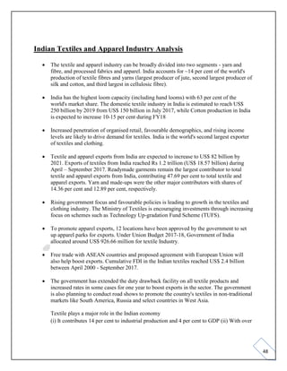 48
Indian Textiles and Apparel Industry Analysis
• The textile and apparel industry can be broadly divided into two segments - yarn and
fibre, and processed fabrics and apparel. India accounts for ~14 per cent of the world's
production of textile fibres and yarns (largest producer of jute, second largest producer of
silk and cotton, and third largest in cellulosic fibre).
• India has the highest loom capacity (including hand looms) with 63 per cent of the
world's market share. The domestic textile industry in India is estimated to reach US$
250 billion by 2019 from US$ 150 billion in July 2017, while Cotton production in India
is expected to increase 10-15 per cent during FY18
• Increased penetration of organised retail, favourable demographics, and rising income
levels are likely to drive demand for textiles. India is the world's second largest exporter
of textiles and clothing.
• Textile and apparel exports from India are expected to increase to US$ 82 billion by
2021. Exports of textiles from India reached Rs 1.2 trillion (US$ 18.57 billion) during
April – September 2017. Readymade garments remain the largest contributor to total
textile and apparel exports from India, contributing 47.69 per cent to total textile and
apparel exports. Yarn and made-ups were the other major contributors with shares of
14.36 per cent and 12.89 per cent, respectively.
• Rising government focus and favourable policies is leading to growth in the textiles and
clothing industry. The Ministry of Textiles is encouraging investments through increasing
focus on schemes such as Technology Up-gradation Fund Scheme (TUFS).
• To promote apparel exports, 12 locations have been approved by the government to set
up apparel parks for exports. Under Union Budget 2017-18, Government of India
allocated around US$ 926.66 million for textile Industry.
• Free trade with ASEAN countries and proposed agreement with European Union will
also help boost exports. Cumulative FDI in the Indian textiles reached US$ 2.4 billion
between April 2000 - September 2017.
• The government has extended the duty drawback facility on all textile products and
increased rates in some cases for one year to boost exports in the sector. The government
is also planning to conduct road shows to promote the country's textiles in non-traditional
markets like South America, Russia and select countries in West Asia.
Textile plays a major role in the Indian economy
(i) It contributes 14 per cent to industrial production and 4 per cent to GDP (ii) With over
 