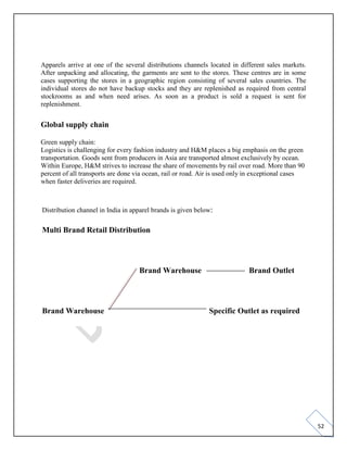 52
Apparels arrive at one of the several distributions channels located in different sales markets.
After unpacking and allocating, the garments are sent to the stores. These centres are in some
cases supporting the stores in a geographic region consisting of several sales countries. The
individual stores do not have backup stocks and they are replenished as required from central
stockrooms as and when need arises. As soon as a product is sold a request is sent for
replenishment.
Global supply chain
Green supply chain:
Logistics is challenging for every fashion industry and H&M places a big emphasis on the green
transportation. Goods sent from producers in Asia are transported almost exclusively by ocean.
Within Europe, H&M strives to increase the share of movements by rail over road. More than 90
percent of all transports are done via ocean, rail or road. Air is used only in exceptional cases
when faster deliveries are required.
Distribution channel in India in apparel brands is given below:
Multi Brand Retail Distribution
Brand Warehouse Brand Outlet
Brand Warehouse Specific Outlet as required
 