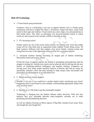 57
Role Of Technology
• 1.Visual Search going mainstream
Computer vision as a technology is not new in apparel industry, but it is finally going
mainstream with heavy weights like Macy’s, Nordstrom, Target and others, using visual
search in their apps and websites. Visual search uses color, shape, size and proportions to
find similar items. This offers an advantage over keyword-matched search, in which
results are only as good as the searcher’s ability to describe an item.
• 2. ‘Fit’ becoming critical
Product returns are one of the issues online retailers are battling with. Tools that enable
sizing will be a big trend such as augmented reality enabled Virtual fitting rooms, 3D
body scanners; Software tools that compare sizes across brands, creating avatars and
sizing them are some of the approaches being used by the e-commerce players.
• 3. Advanced machine learning becoming an integral part of fashion technology
(Personalize feeds and remove clutter)
Of late the focus of apparel industry has shifted to anticipating and predicting what the
shopper is looking for. And the true context can be achieved only by delving into the next
frontier of technology-artificial intelligence and machine learning. Companies are
moving away from using simple statistical analysis of historic data and are using AI,
specifically computer vision and deep learning to study unique tastes and predict and
personalize recommendations at an individual level.
• 4. Digital assistants styling shoppers
Wouldn’t it be nice if you could have a perfect digital stylist, monitoring your closet?
Suggesting what to wear based on your calendar, recommending appropriate clothes from
your favourite stores?
• 6. Big Data or is it My data( to get the meaningful insights)
Technology is changing how the fashion industry makes decisions. With real time
analytics they give actionable data that many companies currently use to make
purchasing and merchandizing decisions.
we will see industry focusing on Micro aspects of Big Data. Instead of just using “those
who bought this also bought this”
 
