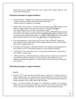 58
Information will be gathered from their posts, images liked, shopper behavior, their
closets, celebs followed etc.
Promotion Strategies in Apparel Industry
• Increase Publicity :--Bloggers to do a blog post on particular Apparel
- Article in a local newspaper where brand can be talked about.
-Fashion column in a magazine or newspaper
• Fashion Shows/ Event Hosting-: -A fashion show by pairing up with other designers in the
industry to stage a fashion show that you would use to showcase your apparel. .
-Also using fashion show to promote a humanitarian cause.
-For instance, fashion show to create awareness for cancer or HIV/AIDS or Environment
and some of your earnings can go towards the financial support of that cause. This would
not only draw the attention professionals, it would also draw the attention of the general
public especially people who are passionate about the cause you are promoting.
• Tele-media Marketing-: Advertising using television, radio or billboards. Making out
flyers and place them in public places or have people hand them out for you at bus parks,
train stations, shopping malls, etc.
• Newsletters and Catalogues-: Sending newsletters and a catalogue containing pictures of
your products as well as a description and prices to your mailing list regularly.
• Social Media-: The social media is also a very powerful marketing tool. social media to
drive traffic to website easily.
• Affiliate marketing-: Affiliate marketing is another good way to promote your brand. By
using affiliate marketing techniques, you can easily have other people join in your
marketing campaign and together, you would be able to increase awareness and generate
more revenue.
Marketing Strategies in Apparel Industry
Levi’s
• Product: Levi`s Strauss has three sub brands under it namely Levi`s, Dockers and Levi`s
Strauss signature jeans. The company has divided these products to cater the needs of the
market. The three brands comprises of many products. These brands include accessories,
brands, sunglasses, belts, wallets, ladies bags and jackets.
• Place: Levi Strauss decides the channel of it distribution according to the products.
Whole sellers are mostly preferred. There are more than 110 countries in the world where
the Levi`s products are distributed. The market share is actually qualitatively high.
 