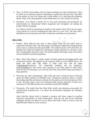 59
• Price: In all the Asian markets, the Levi Strauss products are sold at listed prices. There
are offers too at seasonal occasions. Operating at a global area the price has a big effect
on the market. In Asia Levi Strauss has a niche market. It is a high than the competing
brands. Since it has a big reputation in the market hence it is also a reason for pricing.
• Promotion : Levi Strauss is known for its very good advertising and promotions. Its
advertisements on international fashion magazines and newspapers are making the
product effectively popular.
Levi Strauss should try promoting its product in the market where still it has not reach.
Using internet as a tool for marketing has taken them to a new level. The sales office,
distribution level, promotions and offers at malls also contribute to its promotions.
Allen Solly
• Product: Allen Solly not only aims to dress people better but also allow them to
experiment with their looks. The fresh range of clothing has helped the developing India
come across as stylish and really presentable. The extreme passion with which they are
building their brand has helped the contemporary Indian generation to develop a style
that is incomparable and quite classy. The quality apparel and unique range are the basic
reasons behind the enormous popularity.
• Place: Allen Solly follows a unique model of brand expansion and values outlets and
mixed stores equally. The apparels can be located in Malls as well as Retail Stores. The
brand has more than 200 outlets in India itself and with the plans
of International Expansion. The impeccable branding and the impressive
clothing products are what attract most customers to the retail outlets of Allen Solly.
With the rise of Ecommerce, you will also find Allen solly clothes being sold online in
huge quantities.
• Price:Like any other contemporary, Allen Solly also aims to bring the best of dressing
option for Indian audience at affordable price. Though the enterprise follows a unique
discounting algorithm and attracts audience but the quality service and products are here
to stay. The price range is also very soothing, people can buy impressive T-shirts at an
initial price of 700 INR and shirts for somewhere around 900-1800INR.
• Promotions :The simple idea that Allen Solly enrolls such glamorous personality for
creating brand awareness says a lot about the promotional campaigns the enterprise
believes in.
Allen Solly has always tried to maintain a positive and classy image by enrolling
impressive personalities as brand ambassadors. With the ads and all the marketing
campaigns running, one thing we can say about Allen Solly is that, it is here to stay and
help India dress better on every occasion.
 
