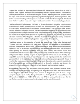 6
Apparel has retained an important place in human life starting from historical era to today’s
modern world. Apparel industry in the contemporary market is a global industry. The history of
clothing production can be traced back to the year 2000 BC. Apparel production becomes one of
the large scale economic activities providing significant employment, next to agriculture. The
Indian textile and clothing industry provides a valuable wealth of craftsmanship both skilled and
semi-skilled work force which is the major contributor towards the development of apparel units.
Textile and apparel industries are vital parts of the world economy, providing employment to
tens of millions, mostly, women workers in nearly two hundred countries. The garment industry
is experiencing production and organizational changes globally, with deepening trade activity
altering employer – employee relations. The world garments industry is on the threshold of fare
aching institutional changes in the near future. Despite being one of the most global industries in
the world, the exemplary trade practices in a globalizing world are still distorted in favour of
advanced economics. Over the past 3-4 decades, trade restrictions, price and quality; have come
to play a major role in conditioning the patterns of the sector’s development.
Traditional giants in the production of textile and apparels are China, India, Pakistan and
Vietnam which are competing with each other. Although the industries are geographically
dispersed throughout the world, today, China dominates the scene with respect to textiles and
apparels. China is the world’s largest producer and exporter of textiles and it has invested in
more spinning and weaving equipment than any other country. The various factors that
contribute towards the sickness in the cotton textile industry worldwide are out-dated technology
and persistent labour problem in spite of positive growth factors such as eco-friendly, bio-
degradable character of cotton, its versatility, exports and export potential, the employment
generated by it in the agricultural and industrial sectors and employments potential. Hence, it
was felt that necessary protection needed to be given to the entire cotton sector to maintain its
level of production and employment and enable it to diversify, modernize and improve its
productivity levels and compete effectively in both domestic and international markets.
Globalization is inevitable and unavoidable under the present world economic situation. Many
industries are affected positively or negatively with the globalization trend. The textile industry
is no exception. It has been facing a crisis situation in the past few years. It faces a tough
competition in the world market. The global textile and clothing trade has increased by around
60 times from $ 6 billion in 1962 to $395 in the year 2003. In general, it has been seen that the
developing countries have a comparative advantage in textiles and clothing trade.
 