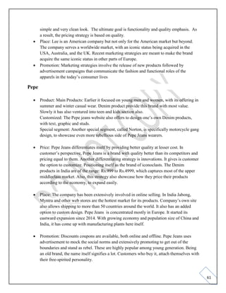 61
simple and very clean look. The ultimate goal is functionality and quality emphasis. As
a result, the pricing strategy is based on quality.
• Place: Lee is an American company but not only for the American market but beyond.
The company serves a worldwide market, with an iconic status being acquired in the
USA, Australia, and the UK. Recent marketing strategies are meant to make the brand
acquire the same iconic status in other parts of Europe.
• Promotion: Marketing strategies involve the release of new products followed by
advertisement campaigns that communicate the fashion and functional roles of the
apparels in the today’s consumer lives
Pepe
• Product: Main Products: Earlier it focused on young men and women, with its offering in
summer and winter casual wear. Denim product provide this brand with most value.
Slowly it has also ventured into teen and kids section also.
Customized: The Pepe jeans website also offers to design one’s own Denim products,
with text, graphic and studs.
Special segment: Another special segment, called Norton, is specifically motorcycle gang
design, to showcase even more rebellious side of Pepe Jeans wearers.
• Price: Pepe Jeans differentiates itself by providing better quality at lesser cost. In
customer’s perspective, Pepe Jeans is a brand with quality better than its competitors and
pricing equal to them. Another differentiating strategy is innovations. It gives is customer
the option to customize. Positioning itself as the brand of iconoclasts. The Denim
products in India are of the range: Rs.999 to Rs.4999, which captures most of the upper
middleclass market. Also, this strategy also showcase how they price their products
according to the economy, to expand easily.
• Place: The company has been extensively involved in online selling. In India Jabong,
Myntra and other web stores are the hottest market for its products. Company’s own site
also allows shipping to more than 50 countries around the world. It also has an added
option to custom design. Pepe Jeans is concentrated mostly in Europe. It started its
eastward expansion since 2014. With growing economy and population size of China and
India, it has come up with manufacturing plants here itself.
• Promotion: Discounts coupons are available, both online and offline. Pepe Jeans uses
advertisement to mock the social norms and extensively promoting to get out of the
boundaries and stand as rebel. These are highly popular among young generation. Being
an old brand, the name itself signifies a lot. Customers who buy it, attach themselves with
their free-spirited personality.
 