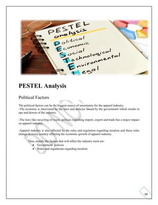 68
PESTEL Analysis
Political Factors
The political factors can be the biggest source of uncertainty for the apparel industry.
-The economy is intervened by the laws and policies issued by the government which results in
ups and downs of the industry.
-The laws like recycling of waste, policies regarding import, export and trade has a major impact
on apparel industry.
-Apparel industry is also affected by the rules and regulation regarding taxation and these rules
change in every country effecting the economic growth of apparel industry.
Thus, mainly the factors that will affect the industry most are:
• Government policies
• Rules and regulations regarding taxation
 