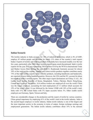 7
Indian Scenario
The textiles industry in India accounts for 14% of industrial production, which is 4% of GDP;
employs 45 million people and accounts for nearly 11% share of the country’s total exports
basket. Exports of textiles and clothing products from India have increased steadily over the last
few years, particularly after 2004 when textiles exports quota stood discontinued. India’s textile
exports for the year 2011 was reported at 15016 million US $ by the WTO in International Trade
and Market Access Data. During the year 2010-11, Readymade Garments account for almost
39% of the total textiles exports. Apparel and cotton textiles products together contribute nearly
73% of the total textiles exports. India’s textiles products, including handlooms and handicrafts,
are exported to more than a hundred countries. However, the USA and the EU, account for about
two-thirds of India’s textiles exports. The other major export destinations are China, U.A.E., Sri
Lanka, Saudi Arabia, Republic of Korea, Bangladesh, Turkey, Pakistan, Brazil, Hong-Kong,
Canada and Egypt etc. In textiles, 16.4 million workers are employed all over the world. China
was the largest employer, accounting for total employment of 3.1 million which accounts for
19% of the world’s total. It was followed by the former USSR with 14% of the world’s total,
India with 11%, the United States with 5% Japan accounts below 5%. Other sizable textile
employers are Germany, Spain, Taiwan and Italy.
There are considerable changes in the production and the export of textile by various countries.
China gained importance by employing 41% of the world’s total in the textile industry. India is
the second largest employer in textile industry. Indian textile industry is one of the largest and
the most important sectors in the economy in terms of output, foreign exchange earnings and
employment generations. The Indian textile industry contributes about 14% to the national
 