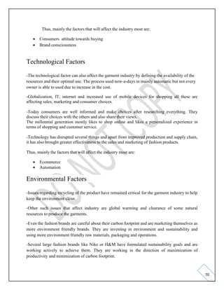 70
Thus, mainly the factors that will affect the industry most are:
• Consumers attitude towards buying
• Brand consciousness
Technological Factors
-The technological factor can also affect the garment industry by defining the availability of the
resources and their optimal use. The process used now-a-days in mainly automatic but not every
owner is able to used due to increase in the cost.
-Globalization, IT, internet and increased use of mobile devices for shopping all these are
affecting sales, marketing and consumer choices.
-Today consumers are well informed and make choices after researching everything. They
discuss their choices with the others and also share their views.
The millennial generation mostly likes to shop online and likes a personalized experience in
terms of shopping and customer service.
-Technology has disrupted several things and apart from improved production and supply chain,
it has also brought greater effectiveness to the sales and marketing of fashion products.
Thus, mainly the factors that will affect the industry most are:
• Ecommerce
• Automation
Environmental Factors
-Issues regarding recycling of the product have remained critical for the garment industry to help
keep the environment clean.
-Other such issues that affect industry are global warming and clearance of some natural
resources to produce the garments.
-Even the fashion brands are careful about their carbon footprint and are marketing themselves as
more environment friendly brands. They are investing in environment and sustainability and
using more environment friendly raw materials, packaging and operations.
-Several large fashion brands like Nike or H&M have formulated sustainability goals and are
working actively to achieve them. They are working in the direction of maximization of
productivity and minimization of carbon footprint.
 
