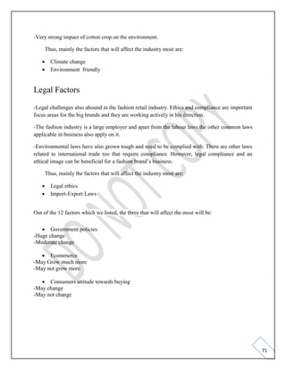 71
-Very strong impact of cotton crop on the environment.
Thus, mainly the factors that will affect the industry most are:
• Climate change
• Environment friendly
Legal Factors
-Legal challenges also abound in the fashion retail industry. Ethics and compliance are important
focus areas for the big brands and they are working actively in his direction.
-The fashion industry is a large employer and apart from the labour laws the other common laws
applicable in business also apply on it.
-Environmental laws have also grown tough and need to be complied with. There are other laws
related to international trade too that require compliance. However, legal compliance and an
ethical image can be beneficial for a fashion brand’s business.
Thus, mainly the factors that will affect the industry most are:
• Legal ethics
• Import-Export Laws
Out of the 12 factors which we listed, the three that will affect the most will be:
• Government policies
-Huge change
-Moderate change
• Ecommerce
-May Grow much more
-May not grow more
• Consumers attitude towards buying
-May change
-May not change
 