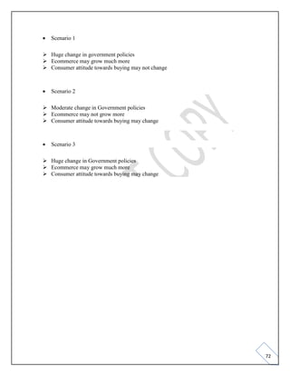 72
• Scenario 1
➢ Huge change in government policies
➢ Ecommerce may grow much more
➢ Consumer attitude towards buying may not change
• Scenario 2
➢ Moderate change in Government policies
➢ Ecommerce may not grow more
➢ Consumer attitude towards buying may change
• Scenario 3
➢ Huge change in Government policies
➢ Ecommerce may grow much more
➢ Consumer attitude towards buying may change
 