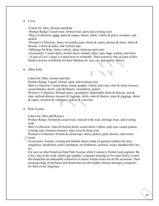 74
• Levis
-Caters for: Men, Women and Kids
-Product Range: Casual wear, formal wear, party and evening wear
-Men’s Collection: Jeans, pants & cargos, shorts, shirts, t-shirts & polos, sweaters, and
jackets
-Women’s Collection: Jeans, reversible jeans, shorts & capris, dresses & skirts, shirts &
blouses, t-shirts & tanks, and stylized tops
-Offerings for Kids: Jeans, t-shirts, shirts, knitwear and coats
-Accessories: Casual shoes, formal shoes, sandals, belts, caps, bags, wallets, and more
- A pair of Levi’s jeans is a must-have in wardrobe. Their extensive line of jeans of this
brand is known worldwide for their fabulous fit, sexy cut, and quality fabrics.
• Allen Solly
Caters for: Men, women and kids
Product Range: Casual, formal, sport, and evening wear
Men’s Collection: Casual shirts, trendy graphic t-shirts, polo tees, slim fit chino trousers,
casual denims, shorts, suits & blazers, sweatshirts, jackets
Women’s Collection: Printed tunics, sweatshirts, fashionable shirts & blouses, tees &
tops, stylized dresses, trousers & leggings, skirts, suits & blazers, jeans & jeggings, shorts
& capris, sweaters & cardigans, jackets & overcoats
• Park Avenue
Caters for: Men and Women
Product Range: Formal & casual wear, relaxed work wear, heritage wear, and evening
wear
Men’s Collection: Auto-fit formal shirts, casual shirts, t-shirts, polo tees, casual jackets,
evening suits, business trousers, inner wear & sleep wear
Women’s Collection: Formal & casual tops, shirts, jackets, party dresses, and winter
wears
Accessories: Formal, evening and fashion shoes (made of genuine leather) for men,
sunglasses, deodorants, men’s perfumes, air fresheners, neckties, socks, handkerchief set,
etc.
For sure no other brand can beat Park Avenue when it comes to formal wear segment. Be
it for a day at the work, family get together, corporate meeting or for some festive events,
this brand has an unbeatable collection of classic formal wears for all the occasions. Their
amazing range of perfumes and deodorants are also highly famous amongst youngsters
for their exotic fragrance.
 