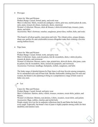 75
• Provogue
Caters for: Men and Women
Product Range: Casual, formal, party, and work wear
Men’s Collection: Shirts, sweaters & cardigans, t-shirts, polo tees, stylish jackets & coats,
suits, jeans, trousers & chinos, tracksuits, shorts, innerwear
Women’s Collection: Dresses, shirts & blouses, t-shirts & knitted tops, trousers, jeans,
shorts, and skirts
Accessories: Men’s footwear, watches, sunglasses, power deos, wallets, belts, and socks
This brand is all about quality, innovation and style. The vibrant colors, unique designs,
sharp cuts, perfect fit, and comfortable textures altogether make their clothing a favorite
among fashion lovers.
• Pepe Jeans
Caters for: Men and Women
Product Range: Casual, formal, work, and party wear
Men’s Collection: Jeans, coats & jackets, knit & sweatshirts, shirts, t-shirts & polos,
trousers & shorts, and swimwear
Women’s Collection: Dresses, tunics, tops, printed tees, skirts & shorts, slim jeans, coats
& jackets, knit & sweatshirts, shirts, trousers & jumpsuits, and swimwear
Accessories: Footwear, handbags, backpacks, wallets, sunglasses, and belts
The funky range of detailed denims by Pepe Jeans is all-time favorite among youngsters,
for its unmatched style and off beat look. Besides fashionable clothing lines for men and
women, the brand is also planning to bring in a comprehensive range of kids wears to
India very soon.
• Lee
Caters for: Men and Women
Product Range: Casual, formal, and party wear
Men’s Collection: Denims, shirts, t-shirts, trousers, sweaters, sweat shirts, jackets, and
blazers
Women’s Collection: Denims, non-denims, t-shirts, sweaters, sweat shirts, and jackets
Accessories: Bags, wallets, clutches and stylish belts
People simply love Lee for its authentic collections that fit and flatter the body from
every angle. Especially, the brand’s line of jeans is highly popular among youth, for their
durability and timeless style.
 