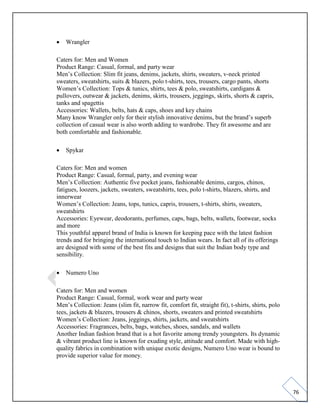 76
• Wrangler
Caters for: Men and Women
Product Range: Casual, formal, and party wear
Men’s Collection: Slim fit jeans, denims, jackets, shirts, sweaters, v-neck printed
sweaters, sweatshirts, suits & blazers, polo t-shirts, tees, trousers, cargo pants, shorts
Women’s Collection: Tops & tunics, shirts, tees & polo, sweatshirts, cardigans &
pullovers, outwear & jackets, denims, skirts, trousers, jeggings, skirts, shorts & capris,
tanks and spagettis
Accessories: Wallets, belts, hats & caps, shoes and key chains
Many know Wrangler only for their stylish innovative denims, but the brand’s superb
collection of casual wear is also worth adding to wardrobe. They fit awesome and are
both comfortable and fashionable.
• Spykar
Caters for: Men and women
Product Range: Casual, formal, party, and evening wear
Men’s Collection: Authentic five pocket jeans, fashionable denims, cargos, chinos,
fatigues, loozers, jackets, sweaters, sweatshirts, tees, polo t-shirts, blazers, shirts, and
innerwear
Women’s Collection: Jeans, tops, tunics, capris, trousers, t-shirts, shirts, sweaters,
sweatshirts
Accessories: Eyewear, deodorants, perfumes, caps, bags, belts, wallets, footwear, socks
and more
This youthful apparel brand of India is known for keeping pace with the latest fashion
trends and for bringing the international touch to Indian wears. In fact all of its offerings
are designed with some of the best fits and designs that suit the Indian body type and
sensibility.
• Numero Uno
Caters for: Men and women
Product Range: Casual, formal, work wear and party wear
Men’s Collection: Jeans (slim fit, narrow fit, comfort fit, straight fit), t-shirts, shirts, polo
tees, jackets & blazers, trousers & chinos, shorts, sweaters and printed sweatshirts
Women’s Collection: Jeans, jeggings, shirts, jackets, and sweatshirts
Accessories: Fragrances, belts, bags, watches, shoes, sandals, and wallets
Another Indian fashion brand that is a hot favorite among trendy youngsters. Its dynamic
& vibrant product line is known for exuding style, attitude and comfort. Made with high-
quality fabrics in combination with unique exotic designs, Numero Uno wear is bound to
provide superior value for money.
 