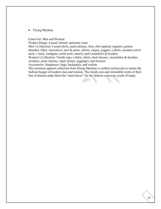 77
• Flying Machine
Caters for: Men and Women
Product Range: Casual, formal, and party wear
Men’s Collection: Casual shirts, jeans (skinny, slim, slim tapered, regular), jackets
(bomber, biker, sleeveless), tees & polos, chinos, cargos, joggers, t-shirts, sweaters (crew
neck, v neck, cardigans, turtle neck, shawl), and sweatshirts & hoodies
Women’s Collection: Trendy tops, t-shirts, shirts, short dresses, sweatshirts & hoodies,
sweaters, jeans (skinny, super skinny, jeggings), and trousers
Accessories: Sunglasses, bags, backpacks, and wallets
The awesome apparel collection from Flying Machine is crafted exclusively to satiate the
fashion hunger of modern men and women. The trendy cuts and irresistible styles of their
line of denims make them the “must-haves” for the fashion conscious youth of today.
 