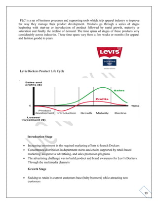 79
PLC is a set of business processes and supporting tools which help apparel industry to improve
the way they manage their product development. Products go through a series of stages
beginning with start-up or introduction of product followed by rapid growth, maturity or
saturation and finally the decline of demand. The time spans of stages of these products very
considerably across industries. These time spans vary from a few weeks or months (for apparel
and fashion goods) to years.
Levis Dockers Product Life Cycle
.
Introduction Stage
• Increasing investment in the required marketing efforts to launch Dockers
• Concentrated distribution in department stores and chains supported by retail-based
marketing, cooperative advertising, and sales promotion programs
• The advertising challenge was to build product and brand awareness for Levi’s Dockers
Through the multimedia channels
Growth Stage
• Seeking to retain its current customers base (baby boomers) while attracting new
customers
 
