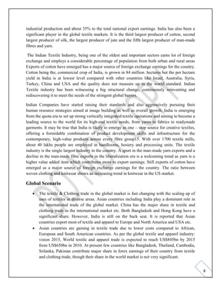 8
industrial production and about 35% to the total national export earnings. India has also been a
significant player in the global textile markets. It is the third largest producer of cotton, second
largest producer of silk, the largest producer of jute and the fifth largest producer of man-made
fibres and yarn.
The Indian Textile Industry, being one of the oldest and important sectors earns lot of foreign
exchange and employs a considerable percentage of population from both urban and rural areas
Exports of cotton have emerged has a major source of foreign exchange earnings for the country.
Cotton being the, commercial crop of India, is grown in 84 million. hectares but the per hectare
yield in India is at lowest level compared with other countries like Israel, Australia, Syria,
Turkey, China and USA and the quality does not measure up to the world standard. Indian
Textile industry has been witnessing a big structural change, continuously reinventing and
rediscovering it to meet the needs of the stringent global buyers.
Indian Companies have started raising their standards and also aggressively pursuing their
human resource strategies aimed at image building as well as overall growth. India is emerging
from the quota era to set up strong vertically integrated textile operations and aiming to become a
leading source to the world for its high-end textile needs, from yarns to fabrics to readymade
garments. It may be true that India is likely to emerge as one – stop source for creative textiles,
offering a formidable combination of product development skills and infrastructure for the
contemporary, high-value products across every fibre group15. With over 1700 textile mills,
about 40 lakhs people are employed in handlooms, hosiery and processing units. The textile
industry is the single largest industry in the country. A spurt in the man-made yarn exports and a
decline in the man-made fibre exports in the liberalization era is a welcoming trend as yarn is a
higher value added item which contributes more to export earnings. Still exports of cotton have
emerged as a major source of foreign exchange earnings for the country. The ratio between
woven clothing and knitwear shows an increasing trend in knitwear in the US market.
Global Scenario
• The textile & Clothing trade in the global market is fast changing with the scaling up of
uses of textiles in diverse areas. Asian countries including India play a dominant role in
the international trade of the global market. China has the major share in textile and
clothing trade in the international market etc. Both Bangladesh and Hong Kong have a
significant share. However, India is still on the back seat. It is reported that Asian
countries export most of textile and apparel to Europe and North America and USA etc.
• Asian countries are gaining in textile trade due to lower costs compared to African,
European and South American countries. As per the global textile and apparel industry:
vision 2015, World textile and apparel trade is expected to reach US$805bn by 2015
from US$650bn in 2010. At present few countries like Bangladesh, Thailand, Cambodia,
Srilanka, Pakistan contribute major share in forex earnings of their country from textile
and clothing trade, though their share in the world market is not very significant.
 