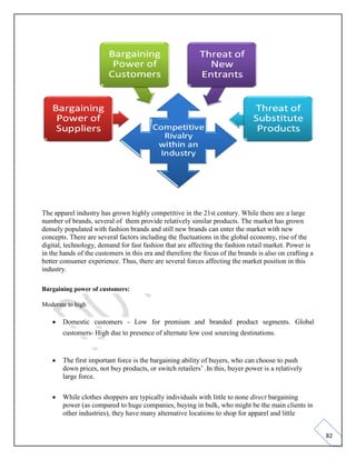 82
The apparel industry has grown highly competitive in the 21st century. While there are a large
number of brands, several of them provide relatively similar products. The market has grown
densely populated with fashion brands and still new brands can enter the market with new
concepts. There are several factors including the fluctuations in the global economy, rise of the
digital, technology, demand for fast fashion that are affecting the fashion retail market. Power is
in the hands of the customers in this era and therefore the focus of the brands is also on crafting a
better consumer experience. Thus, there are several forces affecting the market position in this
industry.
Bargaining power of customers:
Moderate to high
• Domestic customers - Low for premium and branded product segments. Global
customers- High due to presence of alternate low cost sourcing destinations.
• The first important force is the bargaining ability of buyers, who can choose to push
down prices, not buy products, or switch retailers’ .In this, buyer power is a relatively
large force.
• While clothes shoppers are typically individuals with little to none direct bargaining
power (as compared to huge companies, buying in bulk, who might be the main clients in
other industries), they have many alternative locations to shop for apparel and little
 