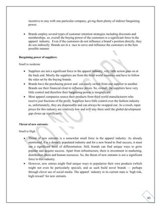 83
incentive to stay with one particular company, giving them plenty of indirect bargaining
power.
• Brands employ several types of customer retention strategies including discounts and
memberships. so, overall the buying power of the customers is a significant force in the
apparel industry. Even if the customers do not influence a brand’s position directly, they
do son indirectly. Brands are in a race to serve and influence the customers in the best
possible manner.
Bargaining power of suppliers:
Small to moderate
• Suppliers are not a significant force in the apparel industry, very little action goes on at
the back end. Mostly the suppliers are from the third world countries and have to follow
the rules set by the buying brands.
• Brands have the purchasing power and can easily switch from one supplier to another.
Brands use their financial clout to influence prices. So, overall, the suppliers have very
little control and therefore their bargaining power is insignificant.
• Most apparel companies source their products from third world manufacturers who
receive just fractions of the profit. Suppliers have little control over the fashion industry
as, unfortunately, they are dispensable and can always be swapped out. As a result, input
prices for this industry are relatively low and will stay there until the global development
gap closes up significantly.
Threat of new entrants:
Small to High
• Threat of new entrants is a somewhat small force in the apparel industry. As already
mentioned, it is a densely populated industry and for a new brand to find success, it must
use a significant level of differentiation. Still, brands can find unique ways to grow
popular and acquire success. Apart from infrastructure, there is investment in marketing,
distribution chain and human resources. So, the threat of new entrants is not a significant
force in this industry.
• However, new entries might find unique ways to popularize their own products (which
might not even be particularly special), and as such build novel brands — perhaps
through clever use of social media. The apparel industry in its current state is ‘high risk,
high reward’ for new entrants.
 