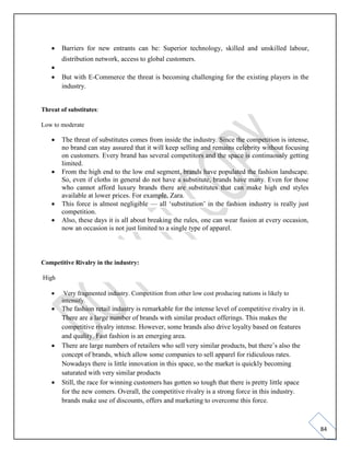 84
• Barriers for new entrants can be: Superior technology, skilled and unskilled labour,
distribution network, access to global customers.
•
• But with E-Commerce the threat is becoming challenging for the existing players in the
industry.
Threat of substitutes:
Low to moderate
• The threat of substitutes comes from inside the industry. Since the competition is intense,
no brand can stay assured that it will keep selling and remains celebrity without focusing
on customers. Every brand has several competitors and the space is continuously getting
limited.
• From the high end to the low end segment, brands have populated the fashion landscape.
So, even if cloths in general do not have a substitute, brands have many. Even for those
who cannot afford luxury brands there are substitutes that can make high end styles
available at lower prices. For example, Zara.
• This force is almost negligible — all ‘substitution’ in the fashion industry is really just
competition.
• Also, these days it is all about breaking the rules, one can wear fusion at every occasion,
now an occasion is not just limited to a single type of apparel.
Competitive Rivalry in the industry:
High
• Very fragmented industry. Competition from other low cost producing nations is likely to
intensify.
• The fashion retail industry is remarkable for the intense level of competitive rivalry in it.
There are a large number of brands with similar product offerings. This makes the
competitive rivalry intense. However, some brands also drive loyalty based on features
and quality. Fast fashion is an emerging area.
• There are large numbers of retailers who sell very similar products, but there’s also the
concept of brands, which allow some companies to sell apparel for ridiculous rates.
Nowadays there is little innovation in this space, so the market is quickly becoming
saturated with very similar products
• Still, the race for winning customers has gotten so tough that there is pretty little space
for the new comers. Overall, the competitive rivalry is a strong force in this industry.
brands make use of discounts, offers and marketing to overcome this force.
 
