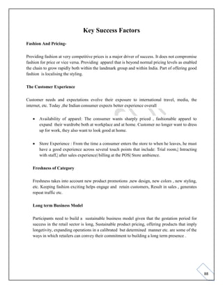 88
Key Success Factors
Fashion And Pricing-
Providing fashion at very competitive prices is a major driver of success. It does not compromise
fashion for price or vice versa. Providing apparel that is beyond normal pricing levels as enabled
the chain to grow rapidly both within the landmark group and within India. Part of offering good
fashion is localising the styling.
The Customer Experience
Customer needs and expectations evolve their exposure to international travel, media, the
internet, etc. Today ,the Indian consumer expects better experience overall
• Availability of apparel: The consumer wants sharply priced , fashionable apparel to
expand their wardrobe both at workplace and at home. Customer no longer want to dress
up for work, they also want to look good at home.
• Store Experience : From the time a consumer enters the store to when he leaves, he must
have a good experience across several touch points that include: Trial room,| Intracting
with staff,| after sales experience| billing at the POS| Store ambience.
Freshness of Category
Freshness takes into account new product promotions ,new design, new colors , new styling,
etc. Keeping fashion exciting helps engage and retain customers, Result in sales , generates
repeat traffic etc.
Long term Business Model
Participants need to build a sustainable business model given that the gestation period for
success in the retail sector is long, Sustainable product pricing, offering products that imply
longetivity, expanding operations in a calibrated but determined manner etc. are some of the
ways in which retailers can convey their commitment to building a long term presence .
 