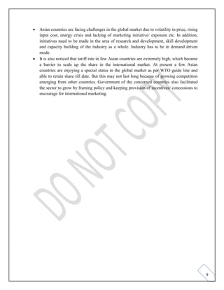 9
• Asian countries are facing challenges in the global market due to volatility in price, rising
input cost, energy crisis and lacking of marketing initiative/ exposure etc. In addition,
initiatives need to be made in the area of research and development, skill development
and capacity building of the industry as a whole. Industry has to be in demand driven
mode.
• It is also noticed that tariff rate in few Asian countries are extremely high, which became
a barrier to scale up the share in the international market. At present a few Asian
countries are enjoying a special status in the global market as per WTO guide line and
able to retain share till date. But this may not last long because of growing competition
emerging from other countries. Government of the concerned countries also facilitated
the sector to grow by framing policy and keeping provision of incentives/ concessions to
encourage for international marketing.
 