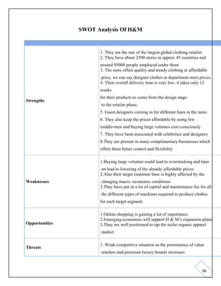96
SWOT Analysis Of H&M
Strengths
1. They are the one of the largest global clothing retailer
2. They have about 2300 stores in approx 45 countries and
around 95000 people employed under them
3. The store offers quality and trendy clothing at affordable
price, we can say designer clothes at department store prices.
4. Their overall delivery time is very low, it takes only 12
weeks
for their products to come from the design stage
to the retailer phase.
5. Guest designers coming in for different lines in the store.
6. They also keep the prices affordable by using few
middle-men and buying large volumes cost consciously
7. They have been associated with celebrities and designers
8.They are present in many complimentary businesses which
offers them better control and flexibility
Weaknesses
1.Buying large volumes could lead to overstocking and later
on lead to lowering of the already affordable prices
2.Also their target customer base is highly affected by the
changing macro -economic conditions
3.They have put in a lot of capital and maintenance fee for all
the different types of machines required to produce clothes
for each target segment
Opportunities
1.Online shopping is gaining a lot of importance
2.Emerging economies will support H & M’s expansion plans
3.They are well positioned to tap the niche organic apparel
market
Threats
1. Weak competitive situation as the prominence of value
retailers and premium luxury brands increases
 