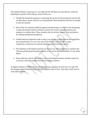 99
The Apparel Industry is growing at a very high rate but still there are some barriers, which are
hindering the growth of this industry. Some of them are:
➢ Though the demand for garments is increasing day by day but the production rate has still
not been able to match with the ever rising demand. More production facilities are needed
to meet the demand.
➢ Most of the raw material needed for apparel manufacturing is available in the developing
or under developed countries and these countries do not have enough resources and
manpower to explore them. These countries also do not have finance to set up factories
for clothing and garment production.
➢ Globalization has helped the trade in many ways but due to globalization the competition
has increased and so it is not very easy for the firms to cope up with so much
competition, as they have to meet the deadlines and also maintain quality.
➢ The importers of developed economies are facing very stiff competition as countries like
China are producing good quality products in low prices due to availability of very cheap
labour.
➢ Some trade laws still are very much in favor of developed countries and they need to be
reviewed, to facilitate imports from the developing countries.
As apparel industry is fashion driven, and fashion keeps changing, the firms have to cope with
the changing apparel industry trends and still complete orders in time. Thus they usually have to
work under pressure.
 