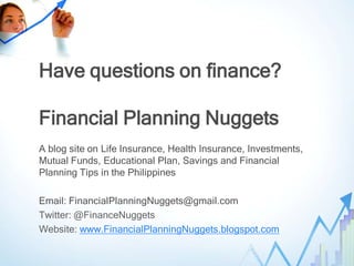 Have questions on finance?

Financial Planning Nuggets
A blog site on Life Insurance, Health Insurance, Investments,
Mutual Funds, Educational Plan, Savings and Financial
Planning Tips in the Philippines

Email: FinancialPlanningNuggets@gmail.com
Twitter: @FinanceNuggets
Website: www.FinancialPlanningNuggets.blogspot.com
 