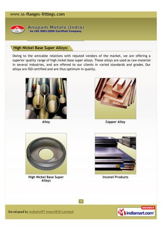High Nickel Base Super Alloys:

Owing to the amicable relations with reputed vendors of the market, we are offering a
superior quality range of high nickel base super alloys. These alloys are used as raw material
in several industries, and are offered to our clients in varied standards and grades. Our
alloys are ISO certified and are thus optimum in quality.




                    Alloy                                      Copper Alloy




          High Nickel Base Super                             Inconel Products
                  Alloys
 