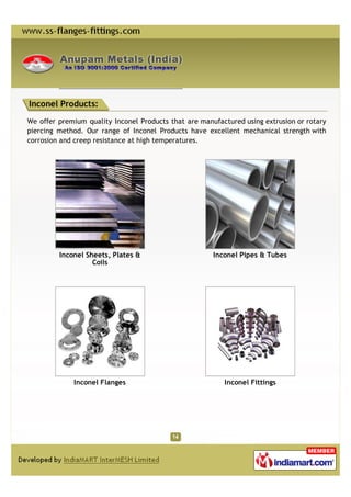 Inconel Products:

We offer premium quality Inconel Products that are manufactured using extrusion or rotary
piercing method. Our range of Inconel Products have excellent mechanical strength with
corrosion and creep resistance at high temperatures.




         Inconel Sheets, Plates &                      Inconel Pipes & Tubes
                   Coils




             Inconel Flanges                              Inconel Fittings
 
