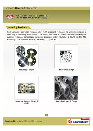 Hastelloy Products:

Most versatile, corrosion resistant alloy with excellent resistance to uniform corrosion in
oxidizing or reducing environments. Excellent resistance to stress corrosion cracking and
superior resistance to localized corrosion. Grades as under:- Hastelloy C-4 (UNS No. N06455),
Hastelloy C 276 (UNS No. N10276), Hastelloy C 22 (UNS No.




             Hastelloy Flanges                              Hastelloy Fittings




         Hastelloy Sheets, Plates &                     Hastelloy Pipes & Tubes
                    Coils
 