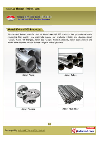 Monel 400 and 500 Products:

We are well known manufacturer of Monel 400 and 500 products. Our products are made
employing high quality raw materials making our products reliable and durable. Monel
Flanges, Monel 400 Flanges, Monel 500 Flanges, Monel Fasteners, Monel 500 Fasteners and
Monel 400 Fasteners are our diverse range of monel products.




               Monel Pipes                                Monel Tubes




              Monel Flanges                             Monel Round Bar
 