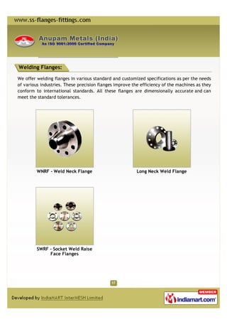 Welding Flanges:

We offer welding flanges in various standard and customized specifications as per the needs
of various industries. These precision flanges improve the efficiency of the machines as they
conform to international standards. All these flanges are dimensionally accurate and can
meet the standard tolerances.




         WNRF - Weld Neck Flange                         Long Neck Weld Flange




         SWRF - Socket Weld Raise
              Face Flanges
 